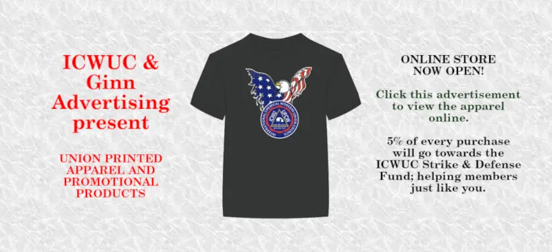 ICWUC & Ginn Advertising present
UNION PRINTED APPAREL AND PROMOTIONAL PRODUCTS
ONLINE STORE NOW OPEN!
Click this advertisement to view the apparel online.
5% of every purchase will go towards the ICWUC Strike & Defense Fund; helping members just like you.